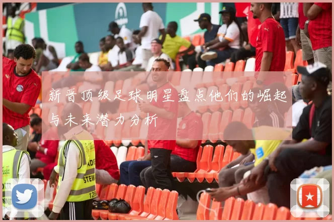 新晋顶级足球明星盘点他们的崛起与未来潜力分析