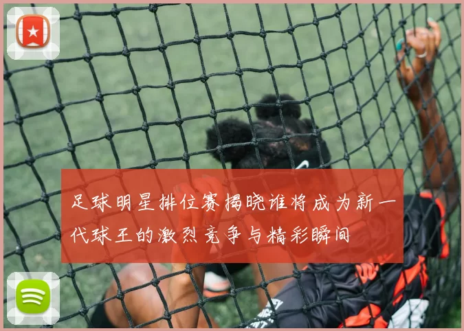 足球明星排位赛揭晓谁将成为新一代球王的激烈竞争与精彩瞬间