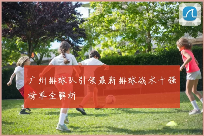 广州排球队引领最新排球战术十强榜单全解析