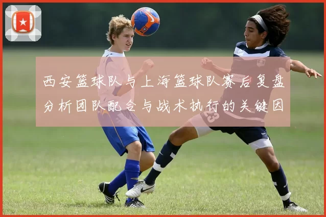 西安篮球队与上海篮球队赛后复盘分析团队配合与战术执行的关键因素