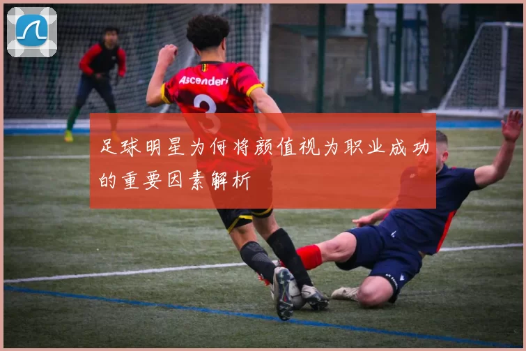 足球明星为何将颜值视为职业成功的重要因素解析
