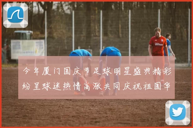 今年厦门国庆节足球明星盛典精彩纷呈球迷热情高涨共同庆祝祖国华诞