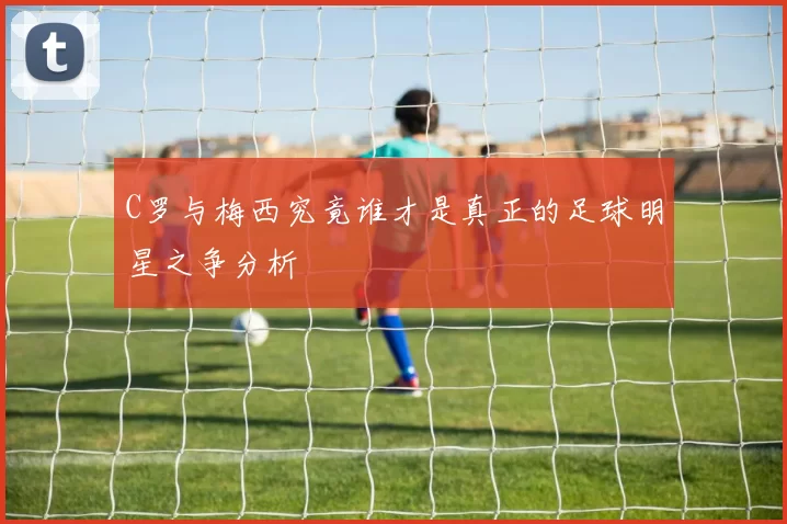 C罗与梅西究竟谁才是真正的足球明星之争分析