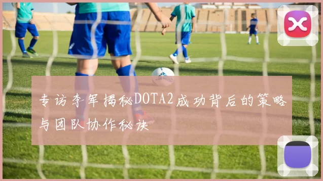 专访李军揭秘DOTA2成功背后的策略与团队协作秘诀
