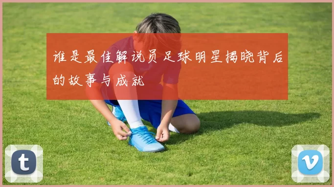 谁是最佳解说员足球明星揭晓背后的故事与成就