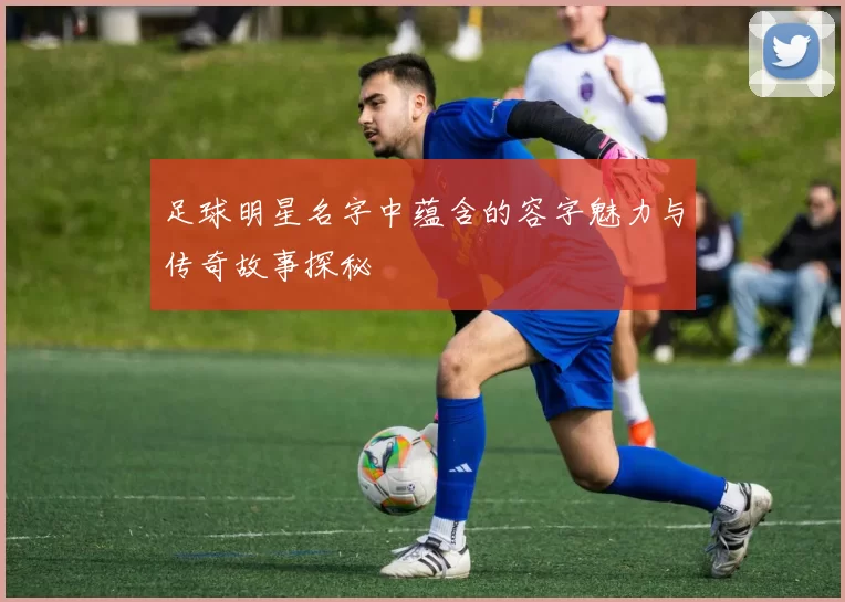 足球明星名字中蕴含的容字魅力与传奇故事探秘