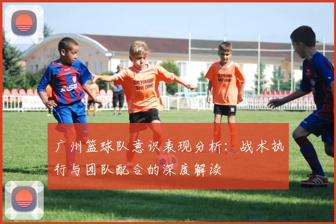 广州篮球队意识表现分析：战术执行与团队配合的深度解读