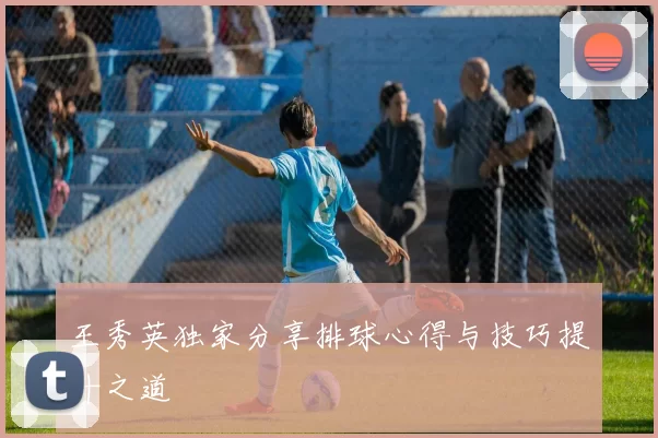 王秀英独家分享排球心得与技巧提升之道