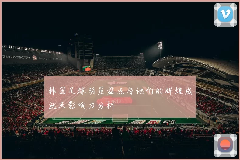 韩国足球明星盘点与他们的辉煌成就及影响力分析