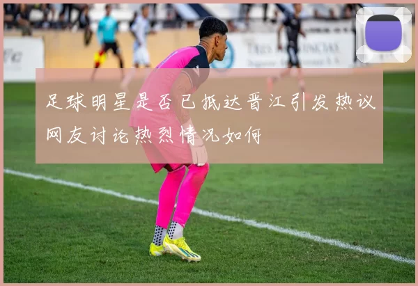足球明星是否已抵达晋江引发热议网友讨论热烈情况如何