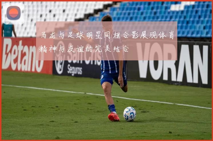 马龙与足球明星同框合影展现体育精神与友谊的完美结合
