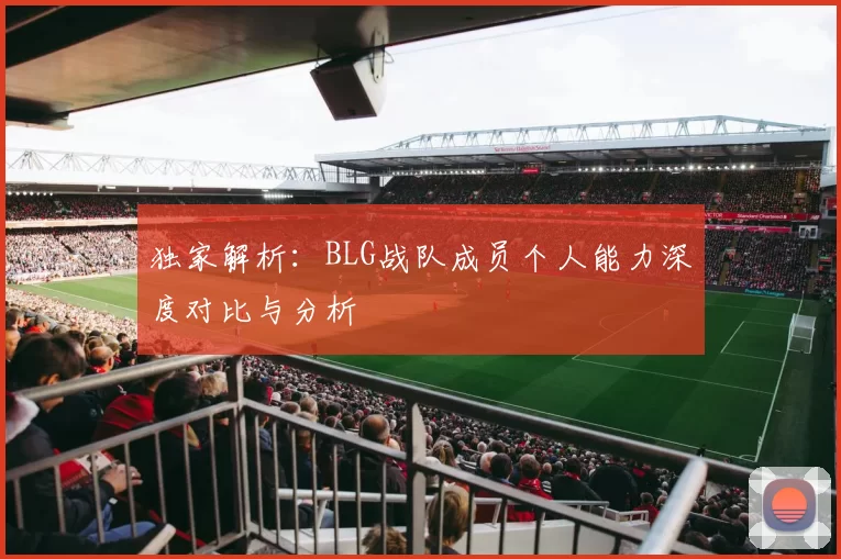 独家解析：BLG战队成员个人能力深度对比与分析