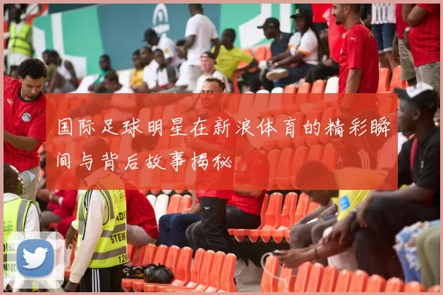国际足球明星在新浪体育的精彩瞬间与背后故事揭秘