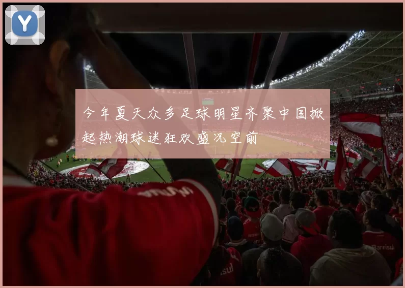 今年夏天众多足球明星齐聚中国掀起热潮球迷狂欢盛况空前