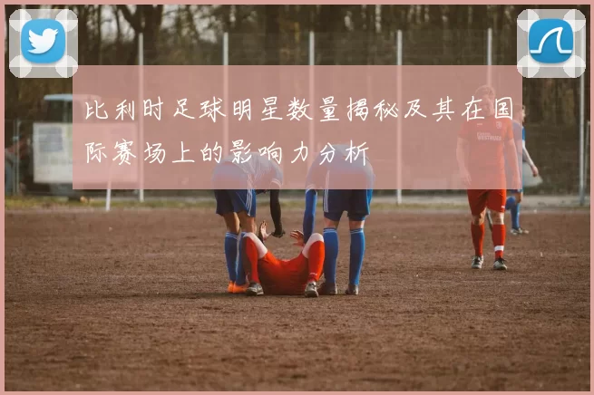 比利时足球明星数量揭秘及其在国际赛场上的影响力分析