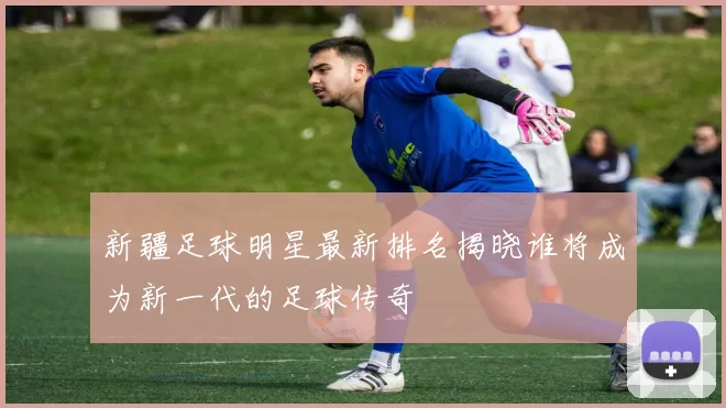 新疆足球明星最新排名揭晓谁将成为新一代的足球传奇