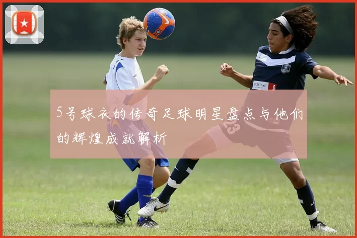 5号球衣的传奇足球明星盘点与他们的辉煌成就解析