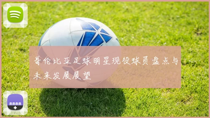 哥伦比亚足球明星现役球员盘点与未来发展展望
