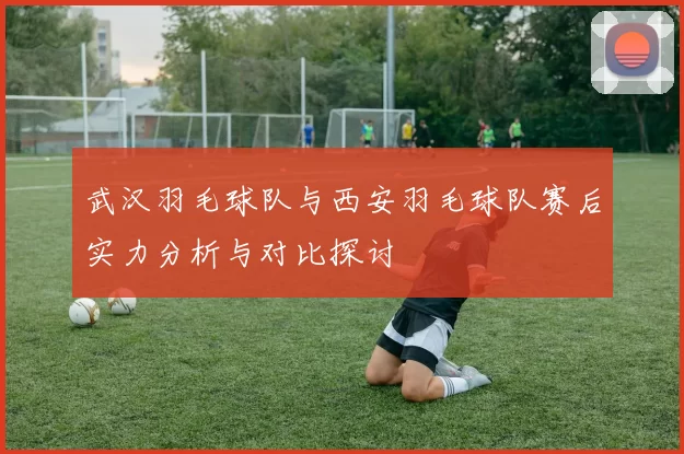 武汉羽毛球队与西安羽毛球队赛后实力分析与对比探讨