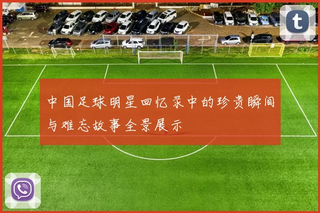 中国足球明星回忆录中的珍贵瞬间与难忘故事全景展示