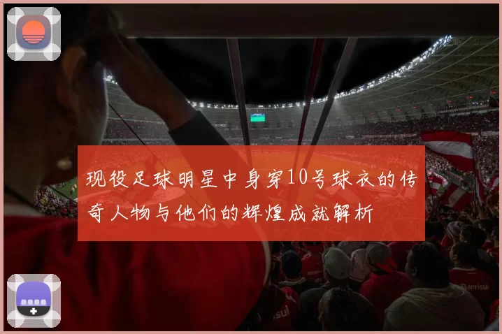 现役足球明星中身穿10号球衣的传奇人物与他们的辉煌成就解析