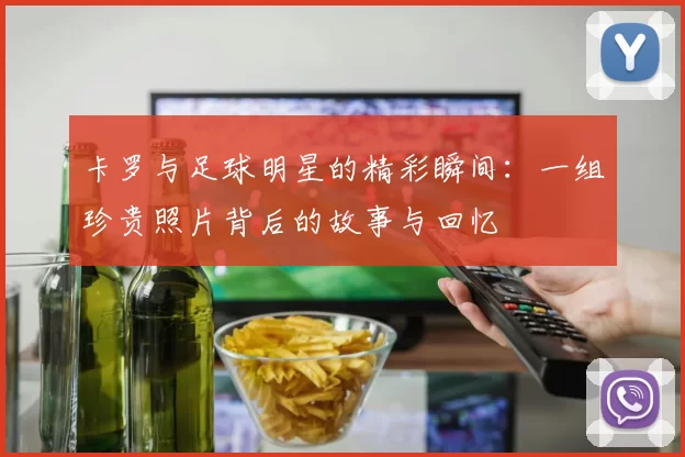 卡罗与足球明星的精彩瞬间：一组珍贵照片背后的故事与回忆