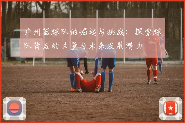 广州篮球队的崛起与挑战：探索球队背后的力量与未来发展潜力