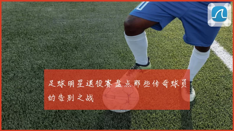 足球明星退役赛盘点那些传奇球员的告别之战