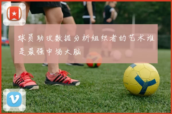 球员助攻数据分析组织者的艺术谁是最强中场大脑
