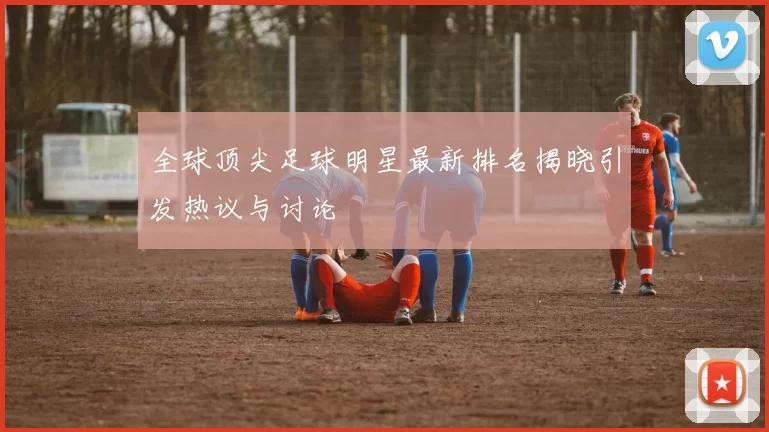 全球顶尖足球明星最新排名揭晓引发热议与讨论