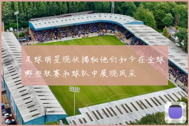足球明星现状揭秘他们如今在全球哪些联赛和球队中展现风采