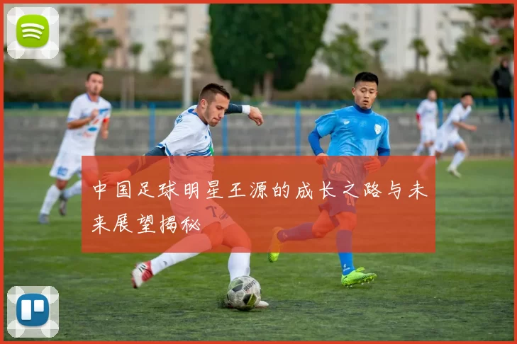 中国足球明星王源的成长之路与未来展望揭秘
