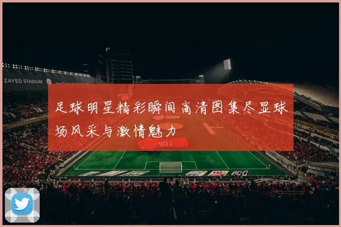足球明星精彩瞬间高清图集尽显球场风采与激情魅力