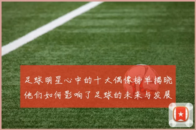 足球明星心中的十大偶像榜单揭晓他们如何影响了足球的未来与发展