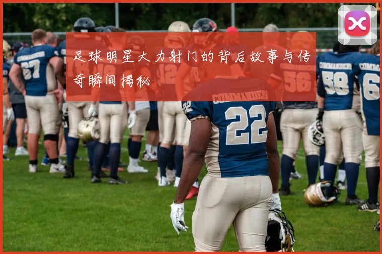 足球明星大力射门的背后故事与传奇瞬间揭秘