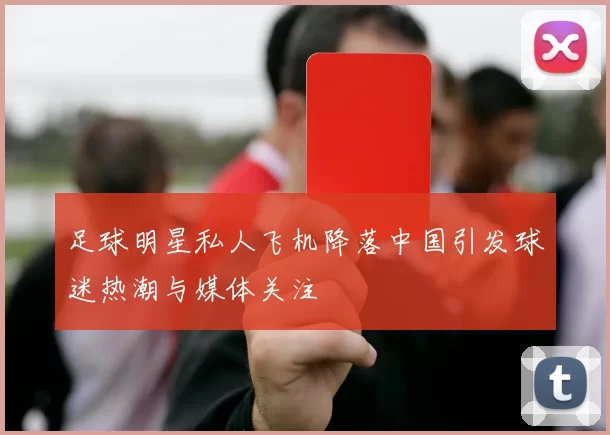 足球明星私人飞机降落中国引发球迷热潮与媒体关注