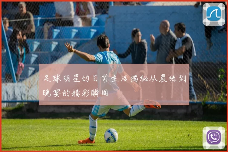足球明星的日常生活揭秘从晨练到晚宴的精彩瞬间