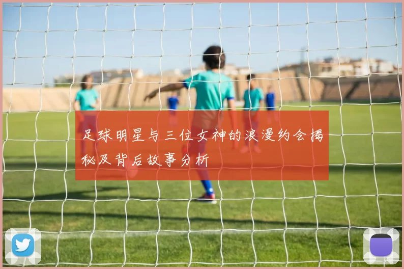 足球明星与三位女神的浪漫约会揭秘及背后故事分析