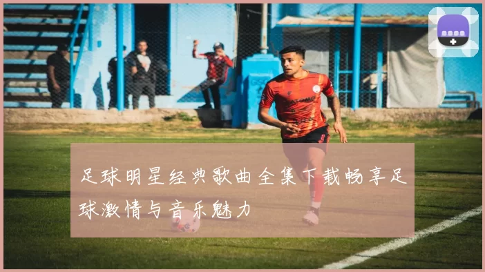 足球明星经典歌曲全集下载畅享足球激情与音乐魅力