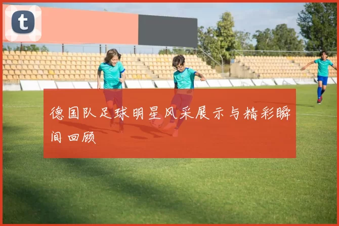 德国队足球明星风采展示与精彩瞬间回顾