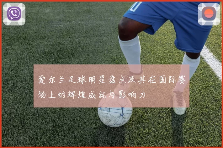 爱尔兰足球明星盘点及其在国际赛场上的辉煌成就与影响力