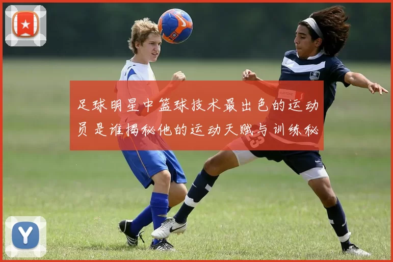 足球明星中篮球技术最出色的运动员是谁揭秘他的运动天赋与训练秘诀