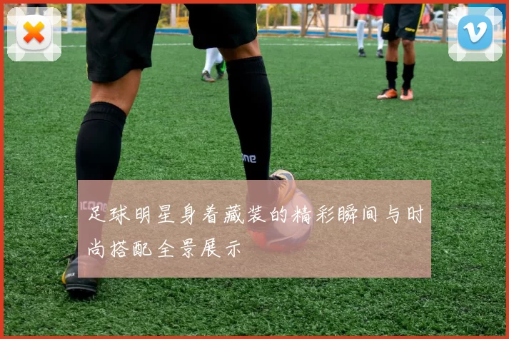 足球明星身着藏装的精彩瞬间与时尚搭配全景展示