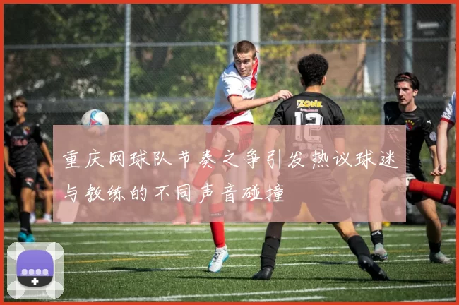 重庆网球队节奏之争引发热议球迷与教练的不同声音碰撞