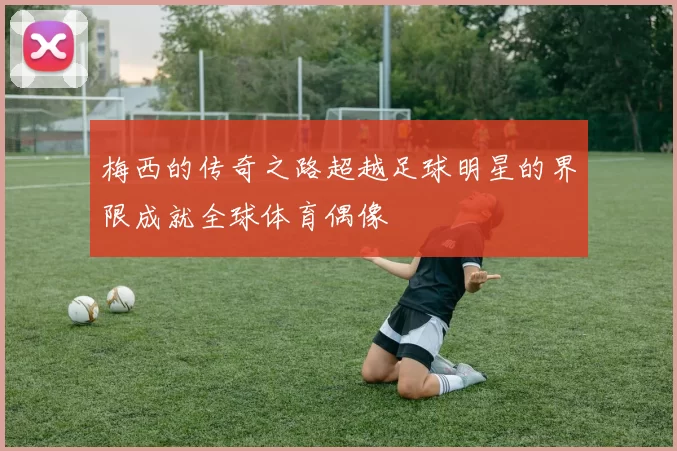 梅西的传奇之路超越足球明星的界限成就全球体育偶像