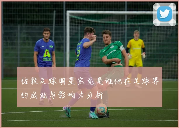 佐敦足球明星究竟是谁他在足球界的成就与影响力分析