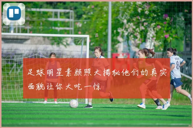 足球明星素颜照大揭秘他们的真实面貌让你大吃一惊