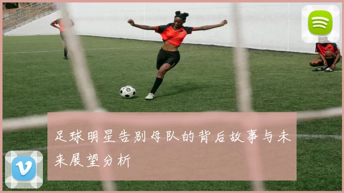 足球明星告别母队的背后故事与未来展望分析