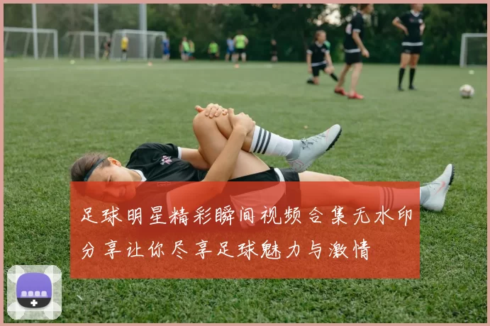 足球明星精彩瞬间视频合集无水印分享让你尽享足球魅力与激情