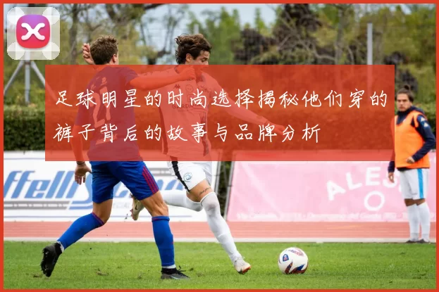 足球明星的时尚选择揭秘他们穿的裤子背后的故事与品牌分析